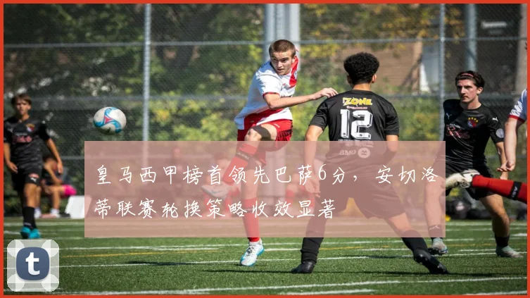 皇马西甲榜首领先巴萨6分，安切洛蒂联赛轮换策略收效显著