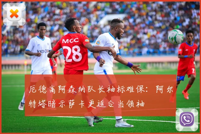 厄德高阿森纳队长袖标难保：阿尔特塔暗示萨卡更适合当领袖
