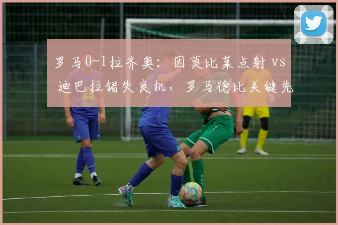 罗马0-1拉齐奥：因莫比莱点射 vs 迪巴拉错失良机，罗马德比关键先生决定胜负