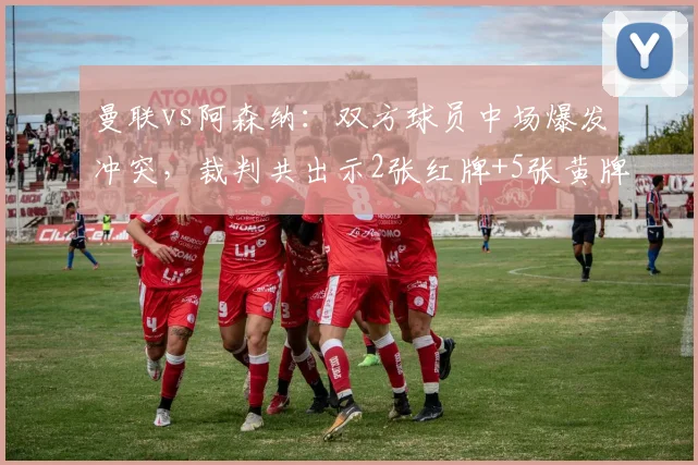 曼联vs阿森纳:双方球员中场爆发冲突,裁判共出示2张红牌+5张黄牌